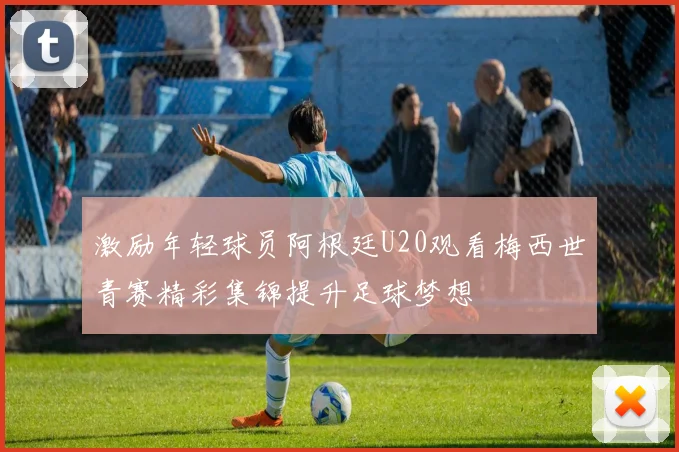 激励年轻球员阿根廷U20观看梅西世青赛精彩集锦提升足球梦想
