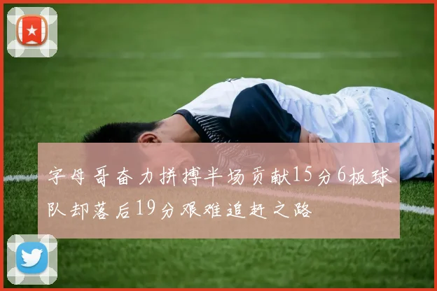 字母哥奋力拼搏半场贡献15分6板球队却落后19分艰难追赶之路
