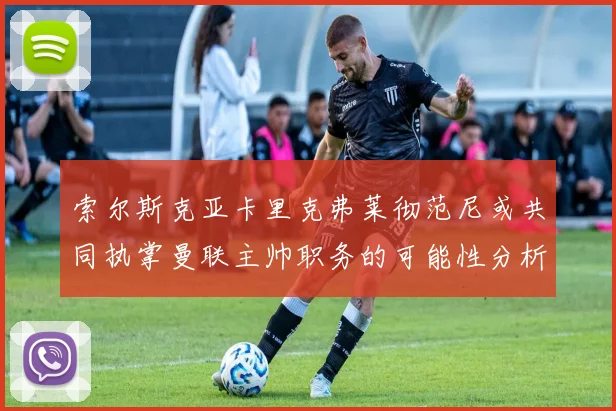 索尔斯克亚卡里克弗莱彻范尼或共同执掌曼联主帅职务的可能性分析