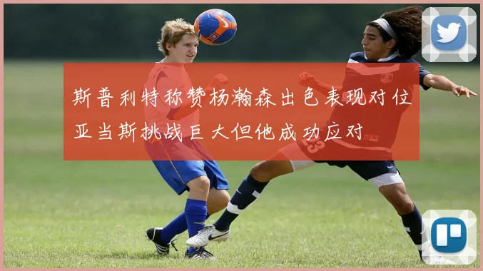 斯普利特称赞杨瀚森出色表现对位亚当斯挑战巨大但他成功应对