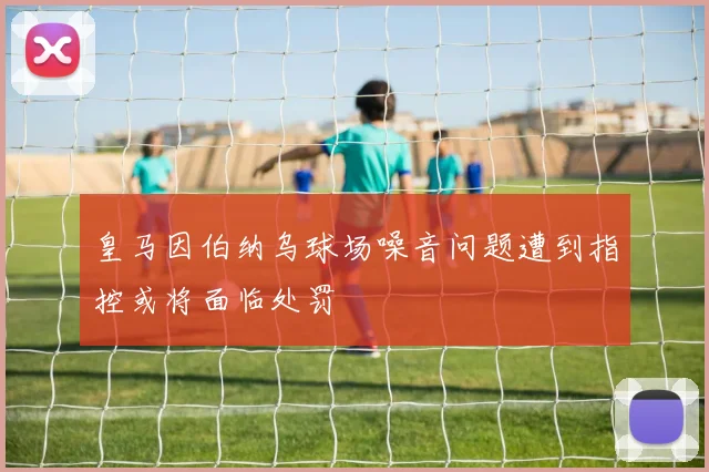 皇马因伯纳乌球场噪音问题遭到指控或将面临处罚