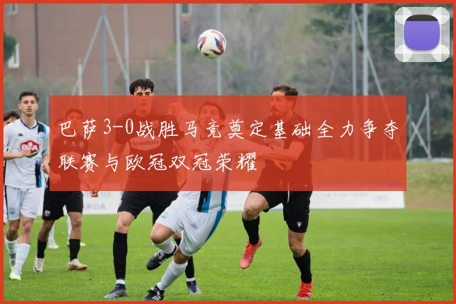 巴萨3-0战胜马竞奠定基础全力争夺联赛与欧冠双冠荣耀