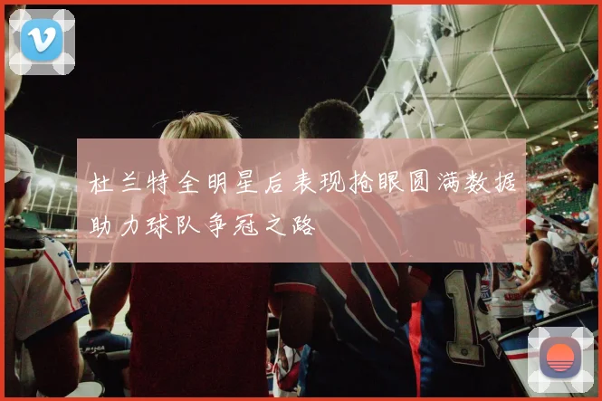 杜兰特全明星后表现抢眼圆满数据助力球队争冠之路