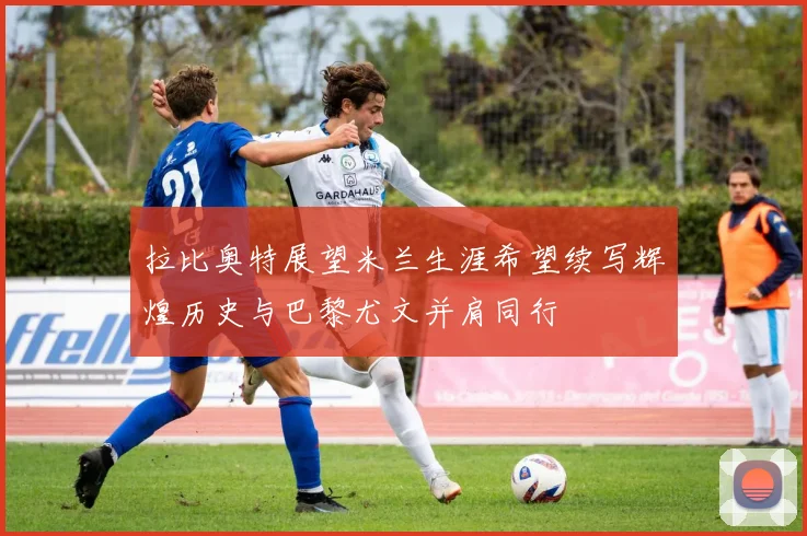 拉比奥特展望米兰生涯希望续写辉煌历史与巴黎尤文并肩同行