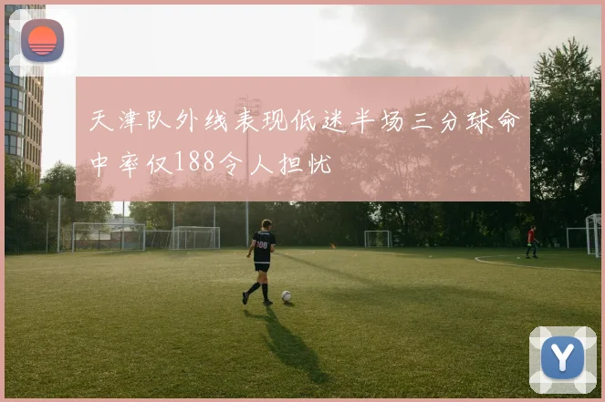 天津队外线表现低迷半场三分球命中率仅188令人担忧