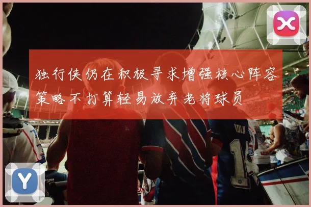 独行侠仍在积极寻求增强核心阵容策略不打算轻易放弃老将球员