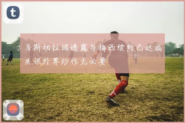 马斯切拉诺透露与梅西续约已达成共识外界炒作无必要