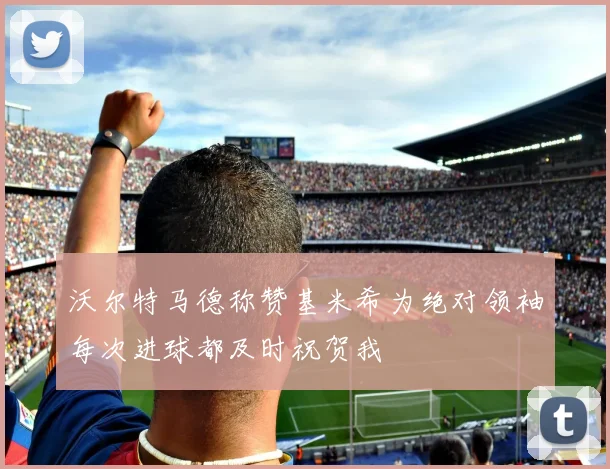 沃尔特马德称赞基米希为绝对领袖每次进球都及时祝贺我