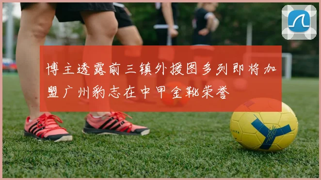 博主透露前三镇外援图多列即将加盟广州豹志在中甲金靴荣誉