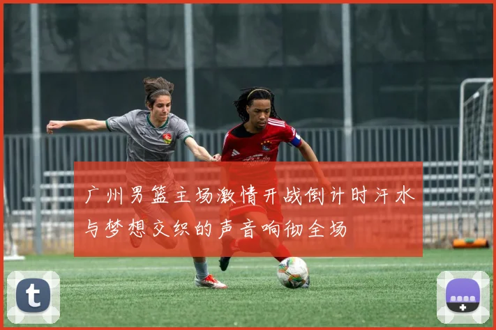 广州男篮主场激情开战倒计时汗水与梦想交织的声音响彻全场