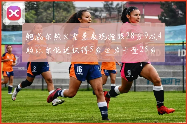 鲍威尔热火首秀表现抢眼28分9板4助比尔低迷仅得5分合力卡登25分