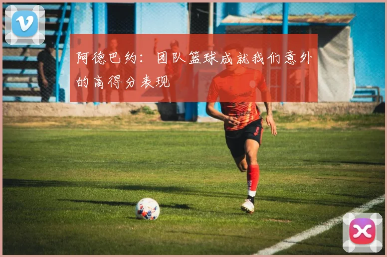 阿德巴约：团队篮球成就我们意外的高得分表现