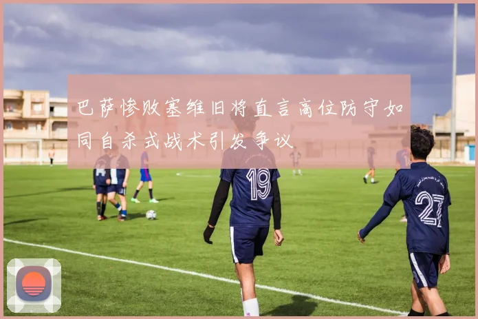 巴萨惨败塞维旧将直言高位防守如同自杀式战术引发争议