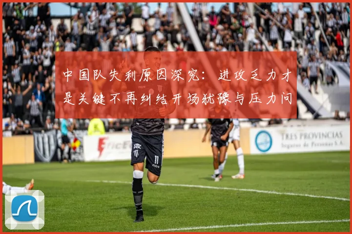 中国队失利原因深究：进攻乏力才是关键不再纠结开场犹豫与压力问题