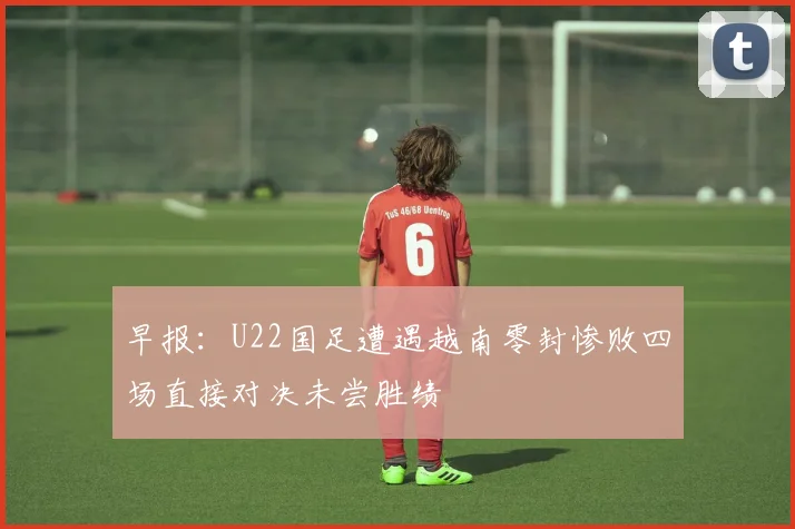 早报：U22国足遭遇越南零封惨败四场直接对决未尝胜绩