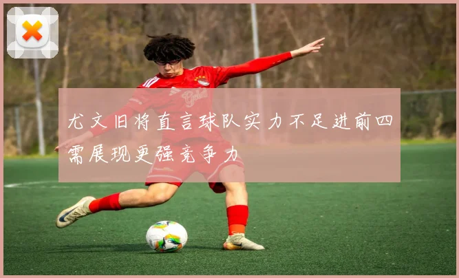 尤文旧将直言球队实力不足进前四需展现更强竞争力