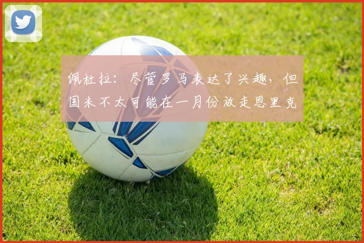 佩杜拉：尽管罗马表达了兴趣，但国米不太可能在一月份放走恩里克