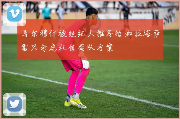 马尔穆什被经纪人推荐给加拉塔萨雷只考虑租借离队方案