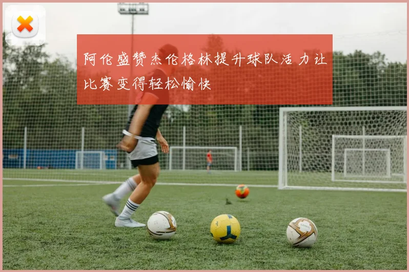 阿伦盛赞杰伦格林提升球队活力让比赛变得轻松愉快