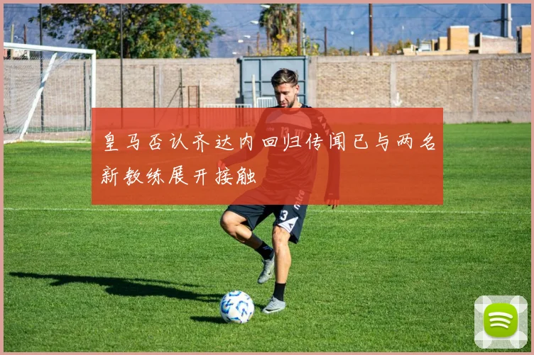 皇马否认齐达内回归传闻已与两名新教练展开接触
