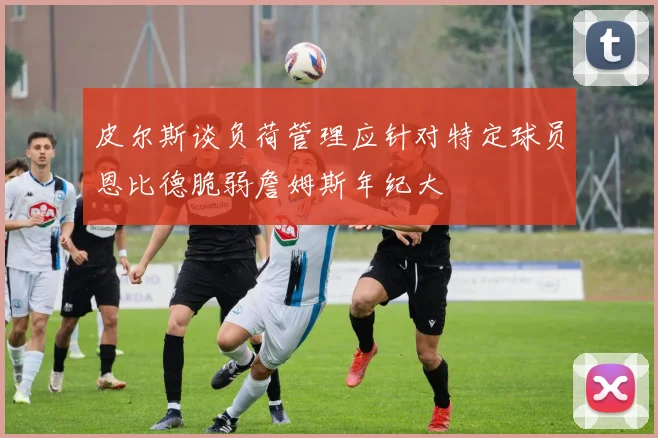 皮尔斯谈负荷管理应针对特定球员恩比德脆弱詹姆斯年纪大