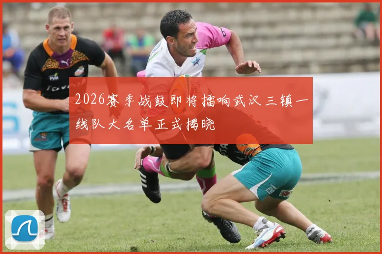 2026赛季战鼓即将擂响武汉三镇一线队大名单正式揭晓