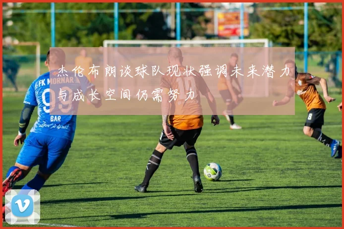 杰伦布朗谈球队现状强调未来潜力与成长空间仍需努力