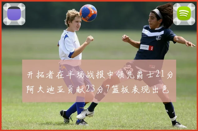 开拓者在半场战报中领先爵士21分阿夫迪亚贡献23分7篮板表现出色