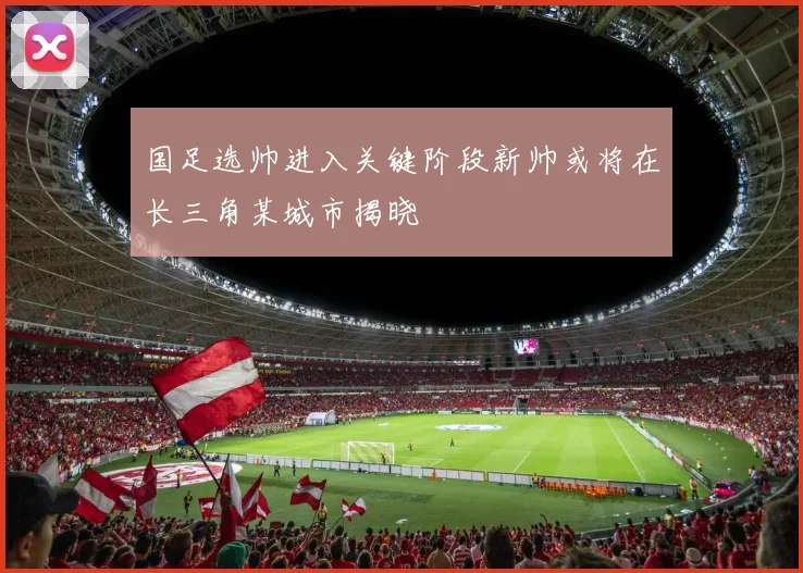 国足选帅进入关键阶段新帅或将在长三角某城市揭晓