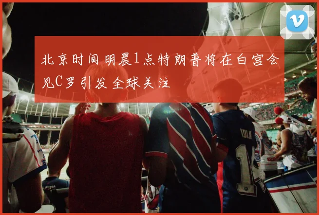 北京时间明晨1点特朗普将在白宫会见C罗引发全球关注