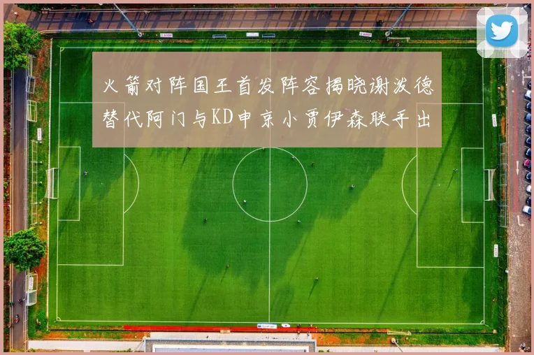 火箭对阵国王首发阵容揭晓谢泼德替代阿门与KD申京小贾伊森联手出战