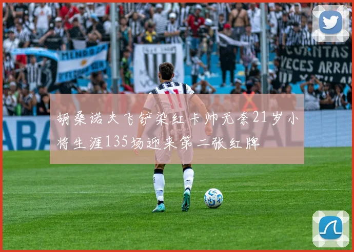 胡桑诺夫飞铲染红卡帅无奈21岁小将生涯135场迎来第二张红牌