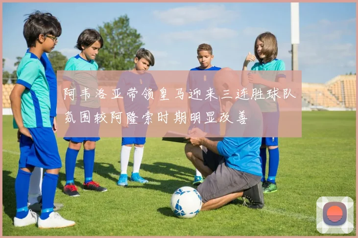 阿韦洛亚带领皇马迎来三连胜球队氛围较阿隆索时期明显改善