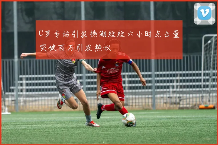 C罗专访引发热潮短短六小时点击量突破百万引发热议