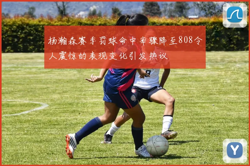 杨瀚森赛季罚球命中率骤降至808令人震惊的表现变化引发热议