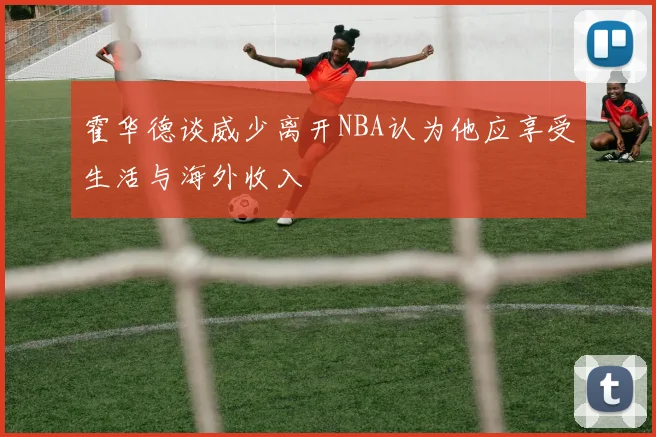 霍华德谈威少离开NBA认为他应享受生活与海外收入