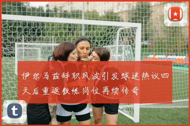 伊尔马兹辞职风波引发球迷热议四天后重返教练岗位再续传奇