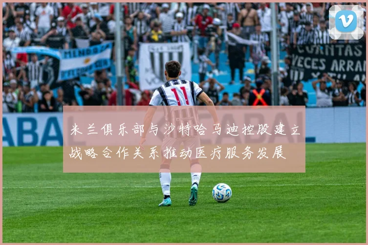 米兰俱乐部与沙特哈马迪控股建立战略合作关系推动医疗服务发展