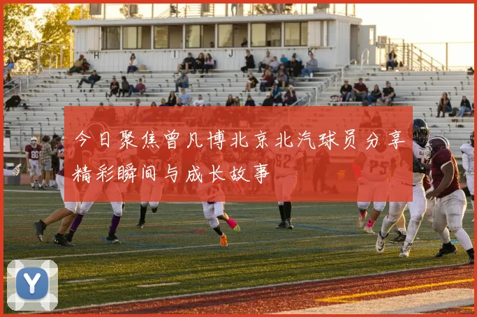 今日聚焦曾凡博北京北汽球员分享精彩瞬间与成长故事